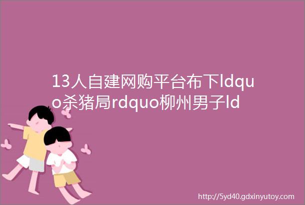 13人自建网购平台布下ldquo杀猪局rdquo柳州男子ldquo养肥rdquo后被ldquo宰rdquo