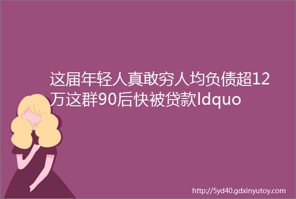 这届年轻人真敢穷人均负债超12万这群90后快被贷款ldquo榨干rdquo了